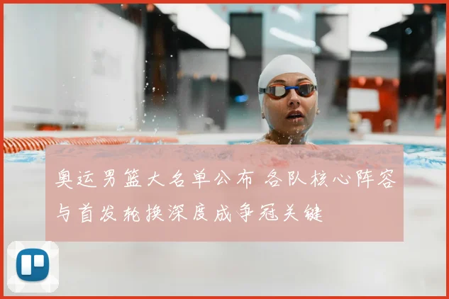 奥运男篮大名单公布 各队核心阵容与首发轮换深度成争冠关键