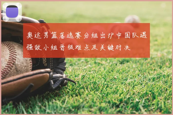 奥运男篮落选赛分组出炉中国队遇强敌小组晋级难点及关键对决
