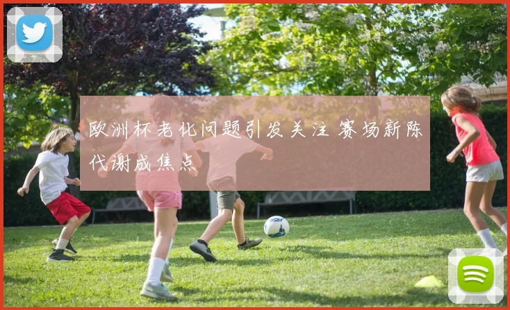 欧洲杯老化问题引发关注 赛场新陈代谢成焦点