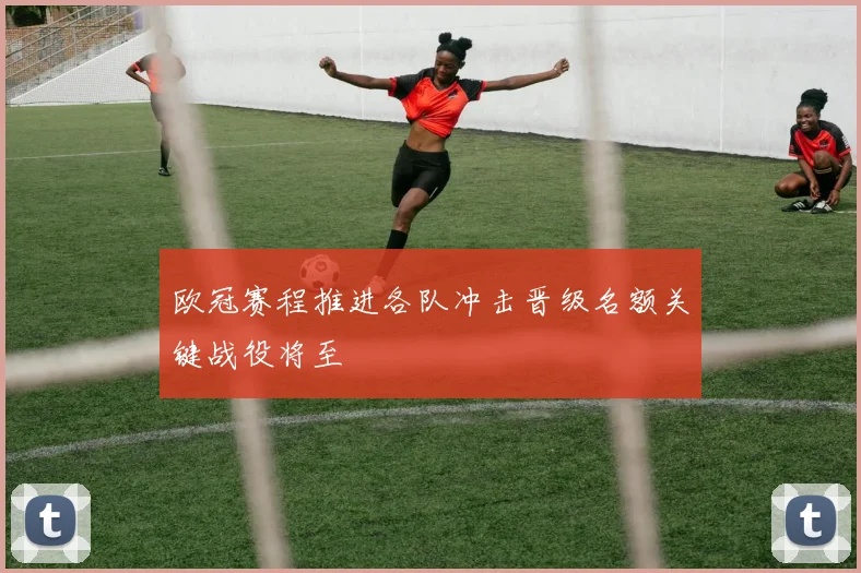 欧冠赛程推进各队冲击晋级名额关键战役将至