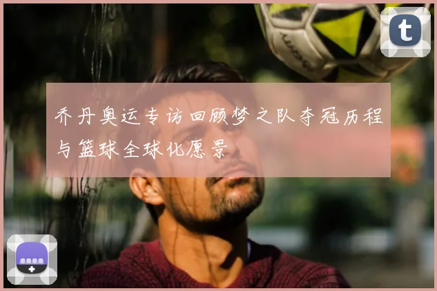 乔丹奥运专访回顾梦之队夺冠历程与篮球全球化愿景