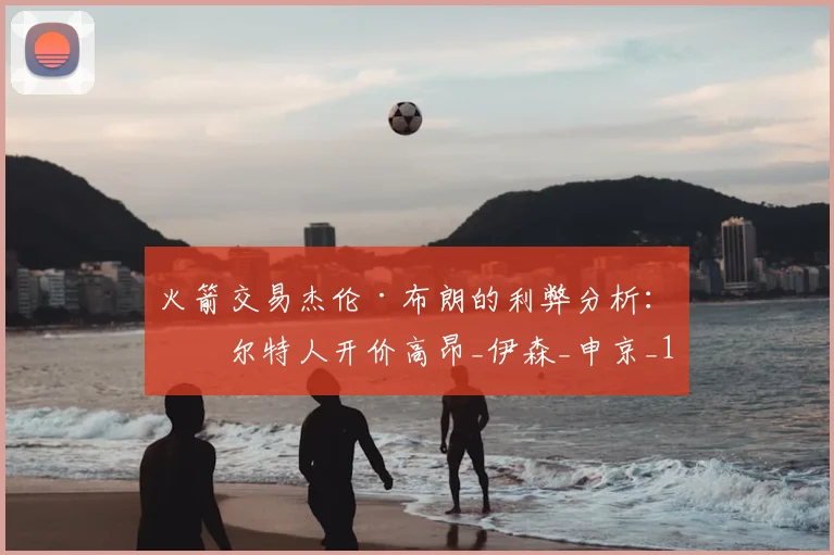 火箭交易杰伦·布朗的利弊分析：凯尔特人开价高昂_伊森_申京_1