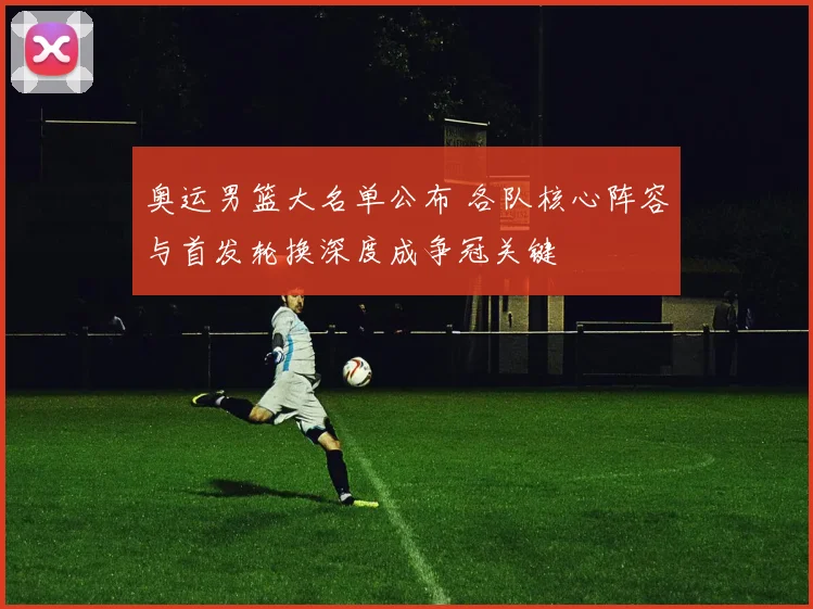 奥运男篮大名单公布 各队核心阵容与首发轮换深度成争冠关键