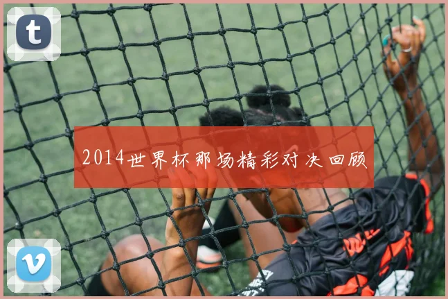 2014世界杯那场精彩对决回顾
