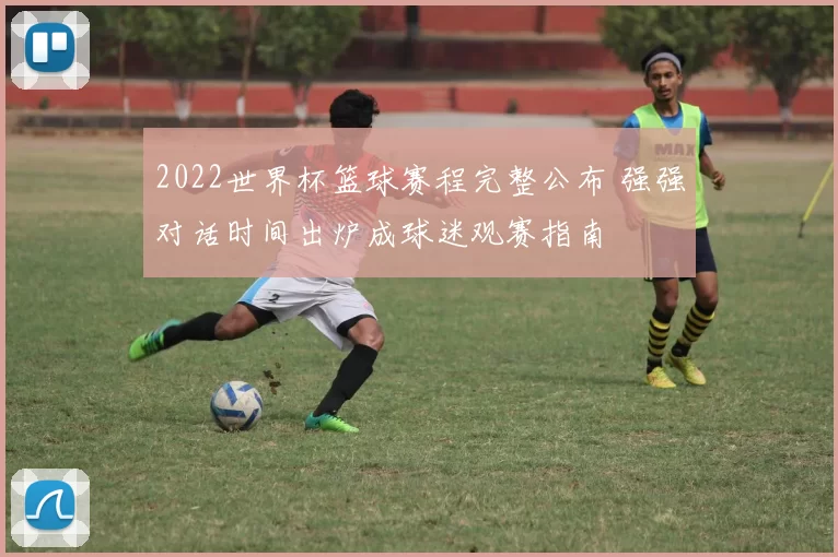 2022世界杯篮球赛程完整公布 强强对话时间出炉成球迷观赛指南