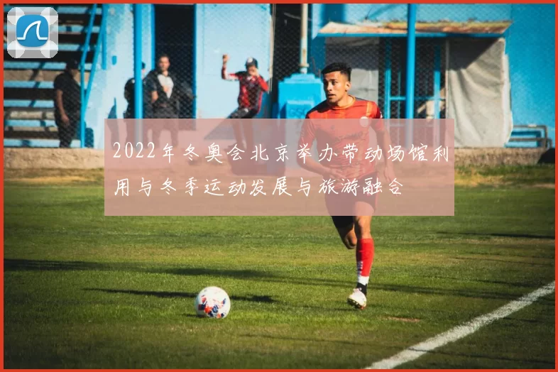 2022年冬奥会北京举办带动场馆利用与冬季运动发展与旅游融合