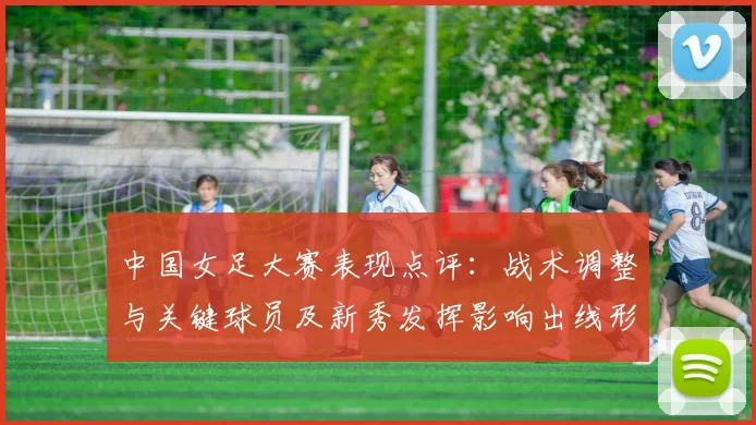 中国女足大赛表现点评:战术调整与关键球员及新秀发挥影响出线形势