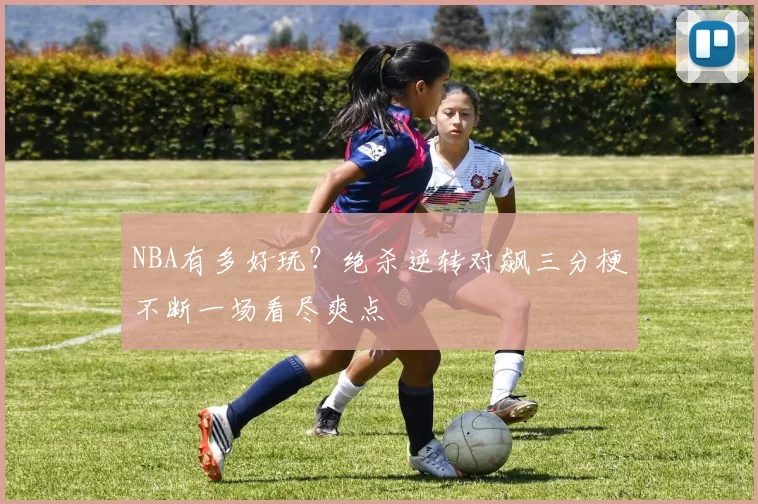 NBA有多好玩?绝杀逆转对飙三分梗不断一场看尽爽点