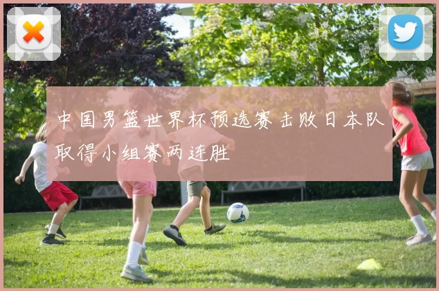 中国男篮世界杯预选赛击败日本队取得小组赛两连胜