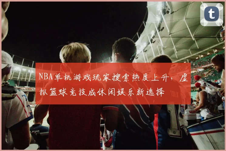 NBA单机游戏玩家搜索热度上升，虚拟篮球竞技成休闲娱乐新选择