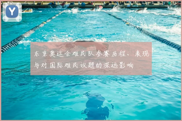 东京奥运会难民队参赛历程、表现与对国际难民议题的深远影响