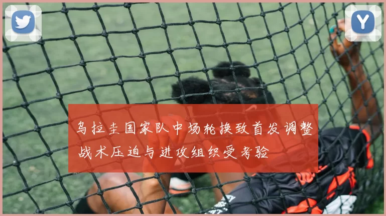 乌拉圭国家队中场轮换致首发调整 战术压迫与进攻组织受考验