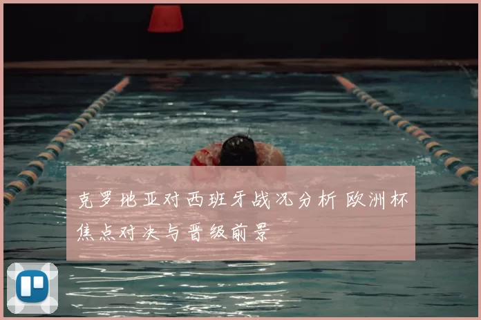 克罗地亚对西班牙战况分析 欧洲杯焦点对决与晋级前景