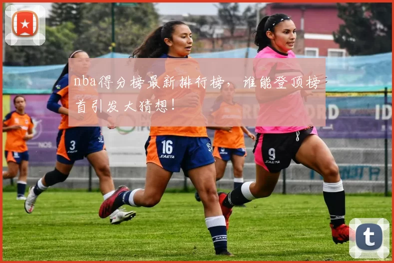 nba得分榜最新排行榜,谁能登顶榜首引发大猜想!