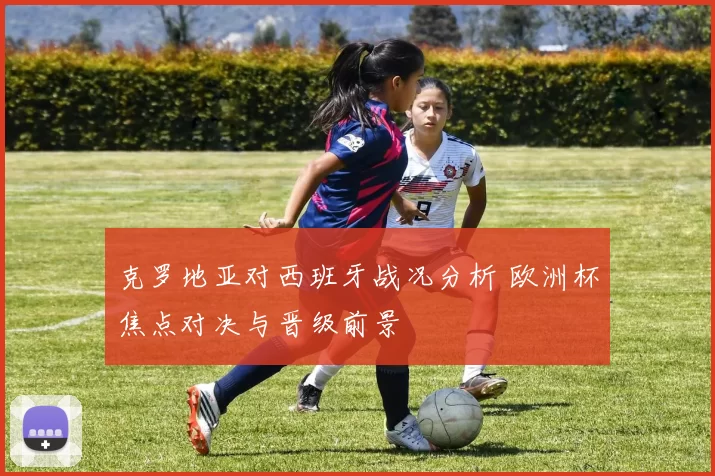 克罗地亚对西班牙战况分析 欧洲杯焦点对决与晋级前景