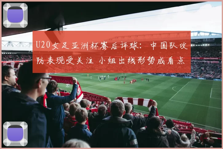 U20女足亚洲杯赛后评球：中国队攻防表现受关注 小组出线形势成看点