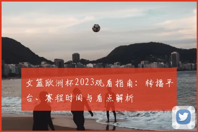 女篮欧洲杯2023观看指南:转播平台、赛程时间与看点解析