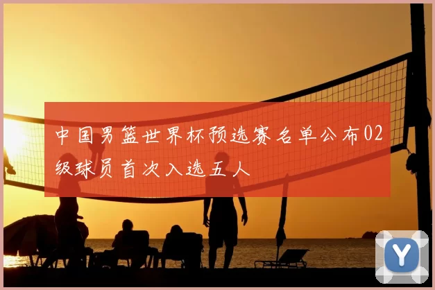 中国男篮世界杯预选赛名单公布02级球员首次入选五人