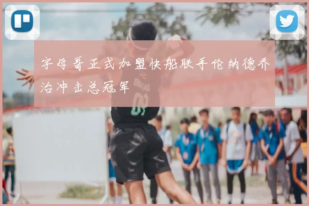 字母哥正式加盟快船联手伦纳德乔治冲击总冠军