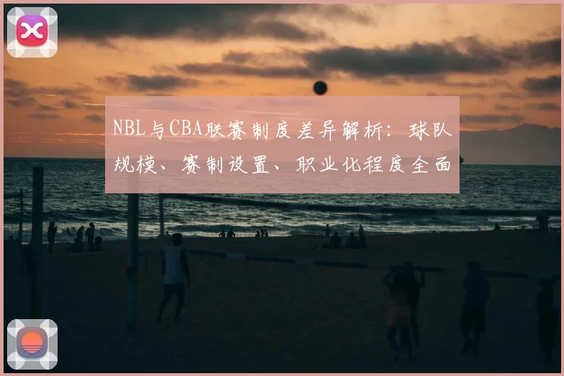 NBL与CBA联赛制度差异解析：球队规模、赛制设置、职业化程度全面对比