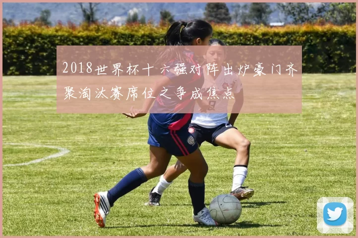 2018世界杯十六强对阵出炉豪门齐聚淘汰赛席位之争成焦点