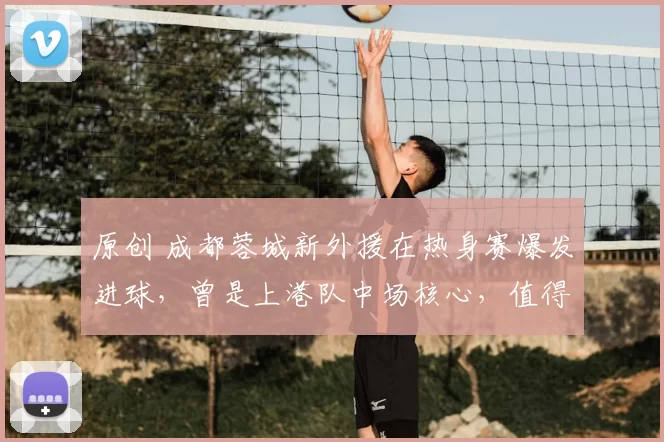 原创 成都蓉城新外援在热身赛爆发进球，曾是上港队中场核心，值得期待