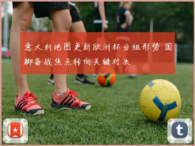 意大利地图更新欧洲杯分组形势 国脚备战焦点转向关键对决