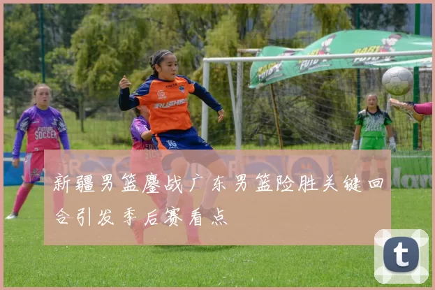 新疆男篮鏖战广东男篮险胜关键回合引发季后赛看点