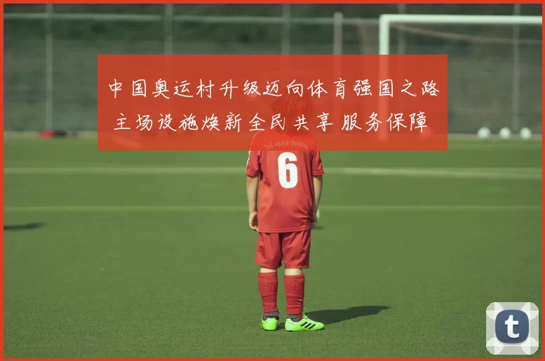 中国奥运村升级迈向体育强国之路 主场设施焕新全民共享 服务保障持续强化