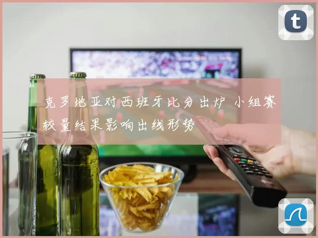 克罗地亚对西班牙比分出炉 小组赛较量结果影响出线形势