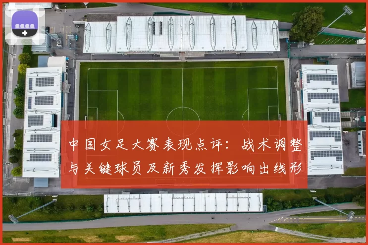 中国女足大赛表现点评:战术调整与关键球员及新秀发挥影响出线形势