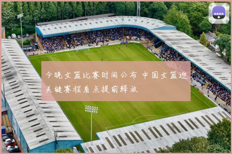 今晚女篮比赛时间公布 中国女篮迎关键赛程看点提前释放