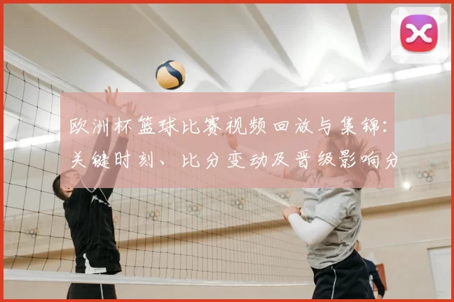 欧洲杯篮球比赛视频回放与集锦:关键时刻、比分变动及晋级影响分析