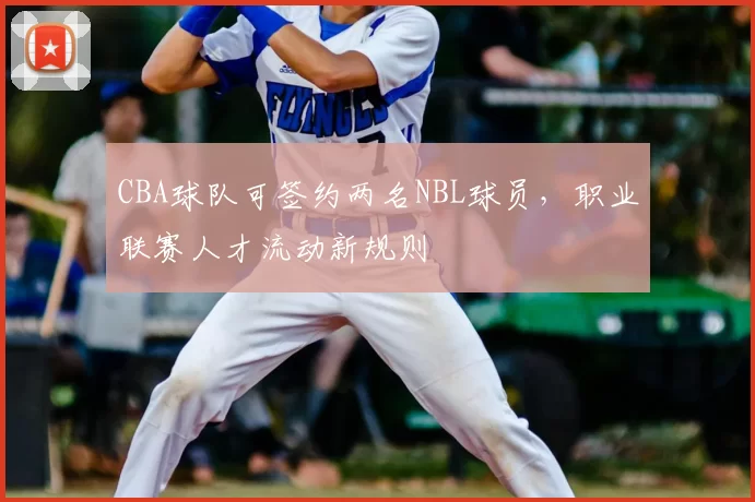 CBA球队可签约两名NBL球员,职业联赛人才流动新规则