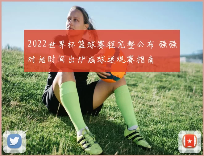 2022世界杯篮球赛程完整公布 强强对话时间出炉成球迷观赛指南