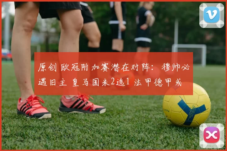 原创 欧冠附加赛潜在对阵：穆帅必遇旧主 皇马国米2选1 法甲德甲或内战