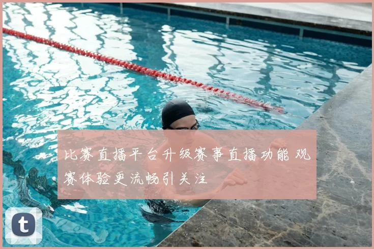 比赛直播平台升级赛事直播功能 观赛体验更流畅引关注