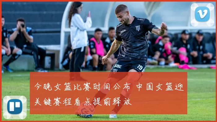今晚女篮比赛时间公布 中国女篮迎关键赛程看点提前释放