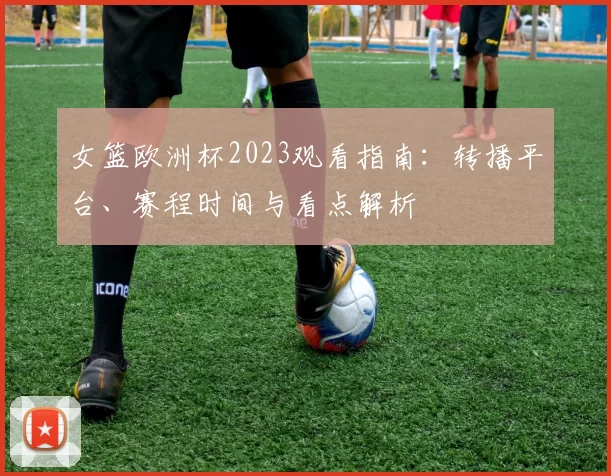 女篮欧洲杯2023观看指南:转播平台、赛程时间与看点解析