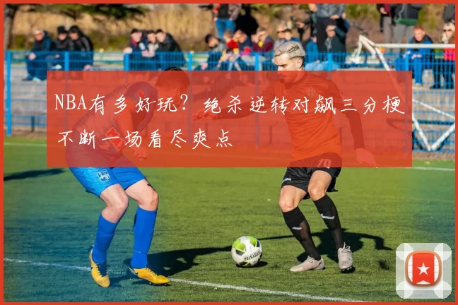 NBA有多好玩?绝杀逆转对飙三分梗不断一场看尽爽点
