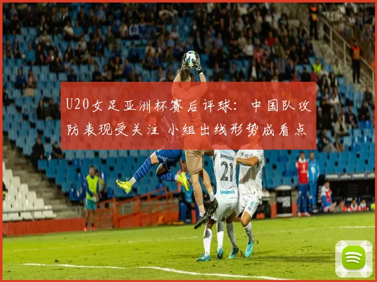 U20女足亚洲杯赛后评球：中国队攻防表现受关注 小组出线形势成看点