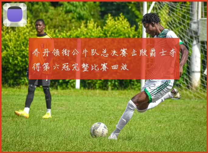 乔丹领衔公牛队总决赛击败爵士夺得第六冠完整比赛回放