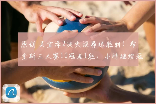 原创 吴宜泽2次失误葬送胜利！希金斯三大赛10冠差1胜，小特继续冠军荒