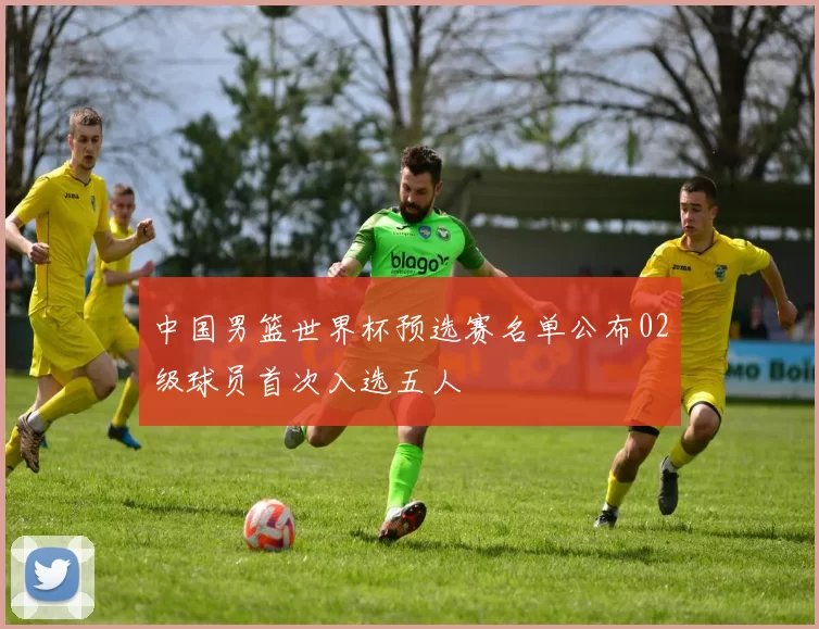 中国男篮世界杯预选赛名单公布02级球员首次入选五人