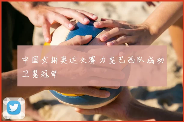 中国女排奥运决赛力克巴西队成功卫冕冠军