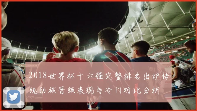 2018世界杯十六强完整排名出炉传统劲旅晋级表现与冷门对比分析