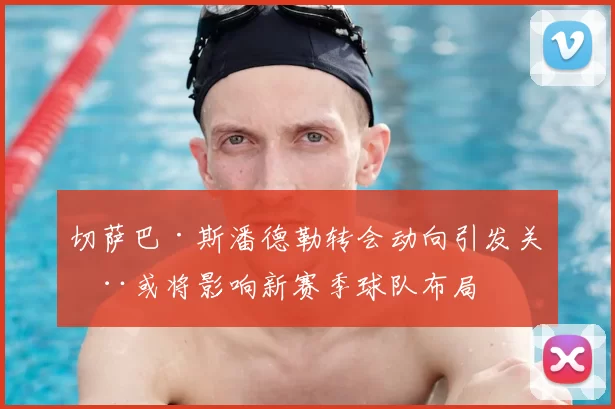 切萨巴·斯潘德勒转会动向引发关注或将影响新赛季球队布局