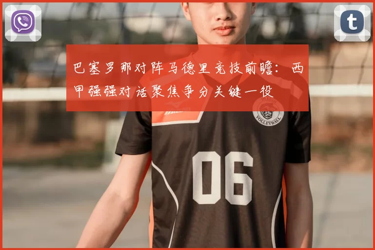 巴塞罗那对阵马德里竞技前瞻:西甲强强对话聚焦争分关键一役