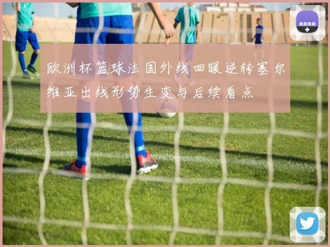 欧洲杯篮球法国外线回暖逆转塞尔维亚出线形势生变与后续看点