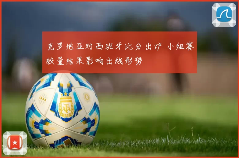 克罗地亚对西班牙比分出炉 小组赛较量结果影响出线形势